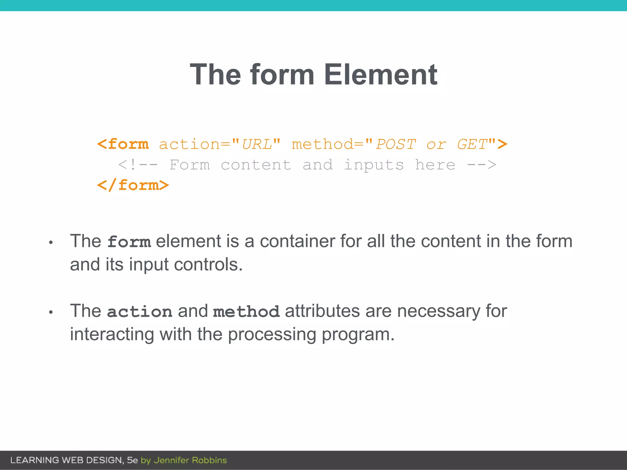 The form Element
<form action="URL" method="POST or GET">
<!-- Form content and inputs here -->
</form>
• The form element is a container for all the content in the form
and its input controls.
• The action and method attributes are necessary for
interacting with the processing program.
 