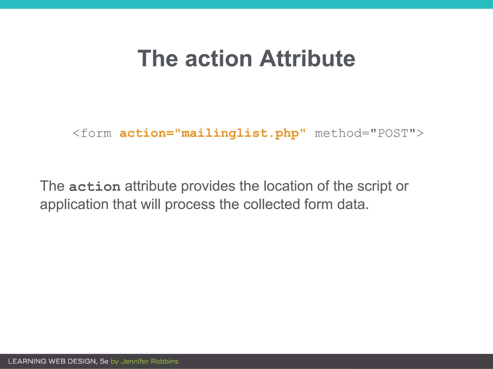 The action Attribute
The action attribute provides the location of the script or
application that will process the collected form data.
<form action="mailinglist.php" method="POST">
 