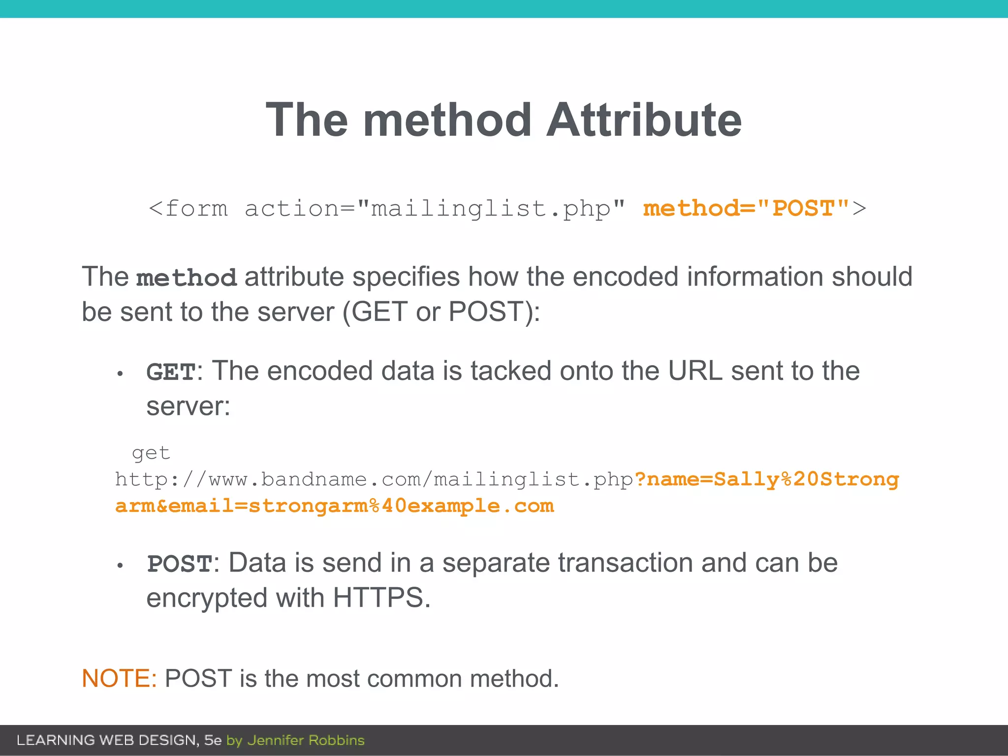 The method Attribute
The method attribute specifies how the encoded information should
be sent to the server (GET or POST):
• GET: The encoded data is tacked onto the URL sent to the
server:
get
http://www.bandname.com/mailinglist.php?name=Sally%20Strong
arm&email=strongarm%40example.com
• POST: Data is send in a separate transaction and can be
encrypted with HTTPS.
NOTE: POST is the most common method.
<form action="mailinglist.php" method="POST">
 