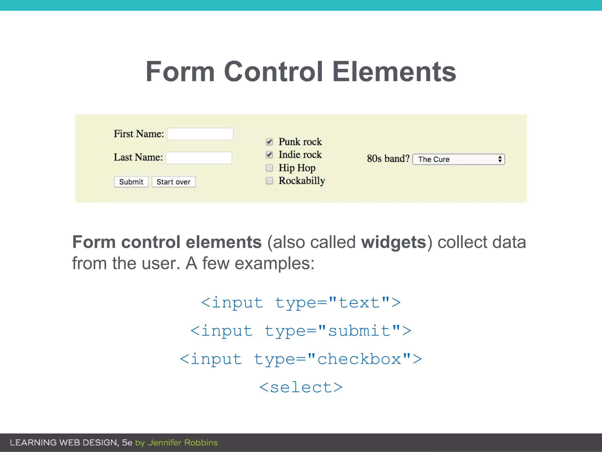 Form Control Elements
<input type="text">
<input type="submit">
<input type="checkbox">
<select>
Form control elements (also called widgets) collect data
from the user. A few examples:
 