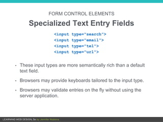• These input types are more semantically rich than a default
text field.
• Browsers may provide keyboards tailored to the input type.
• Browsers may validate entries on the fly without using the
server application.
FORM CONTROL ELEMENTS
Specialized Text Entry Fields
<input type="search">
<input type="email">
<input type="tel">
<input type="url">
 