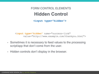 FORM CONTROL ELEMENTS
Hidden Control
• Sometimes it is necessary to feed values to the processing
script/app that don’t come from the user.
• Hidden controls don’t display in the browser.
<input type="hidden">
<input type="hidden" name="success-link"
value="http://www.example.com/thankyou.html">
 