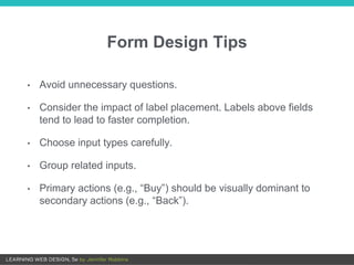 Form Design Tips
• Avoid unnecessary questions.
• Consider the impact of label placement. Labels above fields
tend to lead to faster completion.
• Choose input types carefully.
• Group related inputs.
• Primary actions (e.g., “Buy”) should be visually dominant to
secondary actions (e.g., “Back”).
 