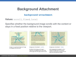 Background Attachment
background-attachment
Values: scroll, fixed, local
Specifies whether the background image scrolls with the content or
stays in a fixed position relative to the viewport.
 