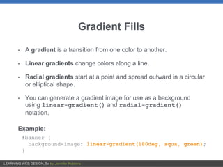 Gradient Fills
• A gradient is a transition from one color to another.
• Linear gradients change colors along a line.
• Radial gradients start at a point and spread outward in a circular
or elliptical shape.
• You can generate a gradient image for use as a background
using linear-gradient() and radial-gradient()
notation.
Example:
#banner {
background-image: linear-gradient(180deg, aqua, green);
}
 