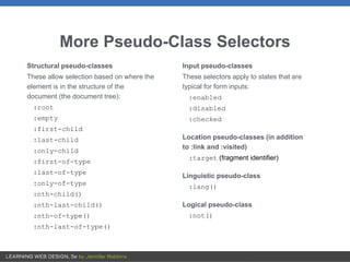 More Pseudo-Class Selectors
Structural pseudo-classes
These allow selection based on where the
element is in the structure of the
document (the document tree):
:root
:empty
:first-child
:last-child
:only-child
:first-of-type
:last-of-type
:only-of-type
:nth-child()
:nth-last-child()
:nth-of-type()
:nth-last-of-type()
Input pseudo-classes
These selectors apply to states that are
typical for form inputs:
:enabled
:disabled
:checked
Location pseudo-classes (in addition
to :link and :visited)
:target (fragment identifier)
Linguistic pseudo-class
:lang()
Logical pseudo-class
:not()
 