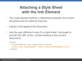 Attaching a Style Sheet
with the link Element
• The link element defines a relationship between the current
document and an external resource.
• It goes in the head of the document.
• Use the rel attribute to say it’s a style sheet. Use href to
provide the URL of the .css file (relative to the current
document):
<head>
<title>Titles are required.</title>
<link rel="stylesheet" href="/path/stylesheet.css">
</head>
 