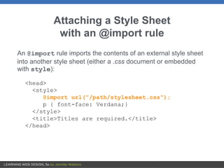 Attaching a Style Sheet
with an @import rule
An @import rule imports the contents of an external style sheet
into another style sheet (either a .css document or embedded
with style):
<head>
<style>
@import url("/path/stylesheet.css");
p { font-face: Verdana;}
</style>
<title>Titles are required.</title>
</head>
 