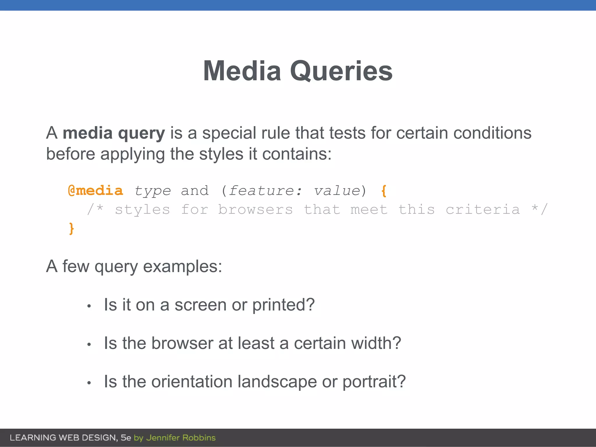 Media Queries
A media query is a special rule that tests for certain conditions
before applying the styles it contains:
@media type and (feature: value) {
/* styles for browsers that meet this criteria */
}
A few query examples:
• Is it on a screen or printed?
• Is the browser at least a certain width?
• Is the orientation landscape or portrait?
 