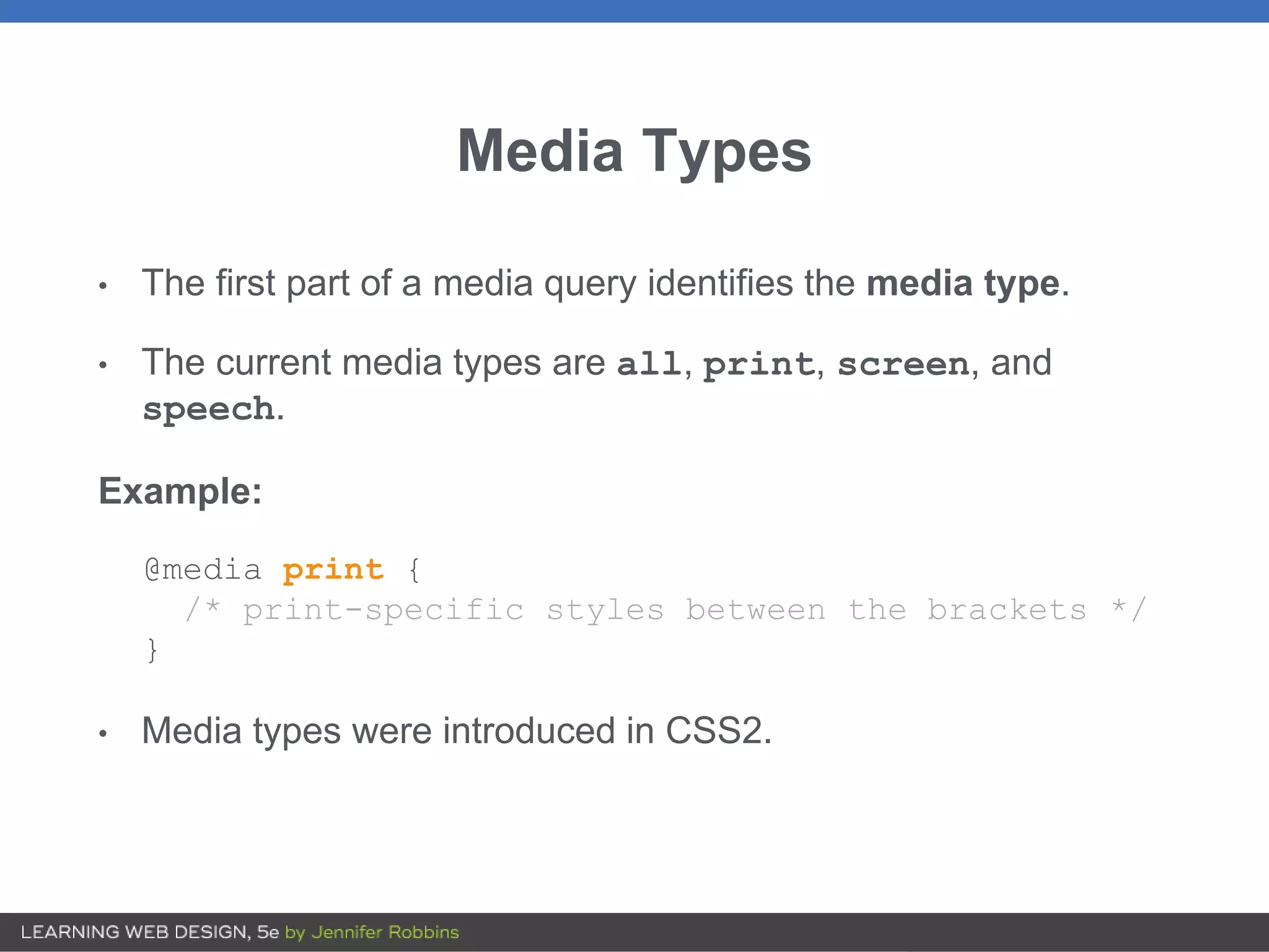 Media Types
• The first part of a media query identifies the media type.
• The current media types are all, print, screen, and
speech.
Example:
@media print {
/* print-specific styles between the brackets */
}
• Media types were introduced in CSS2.
 