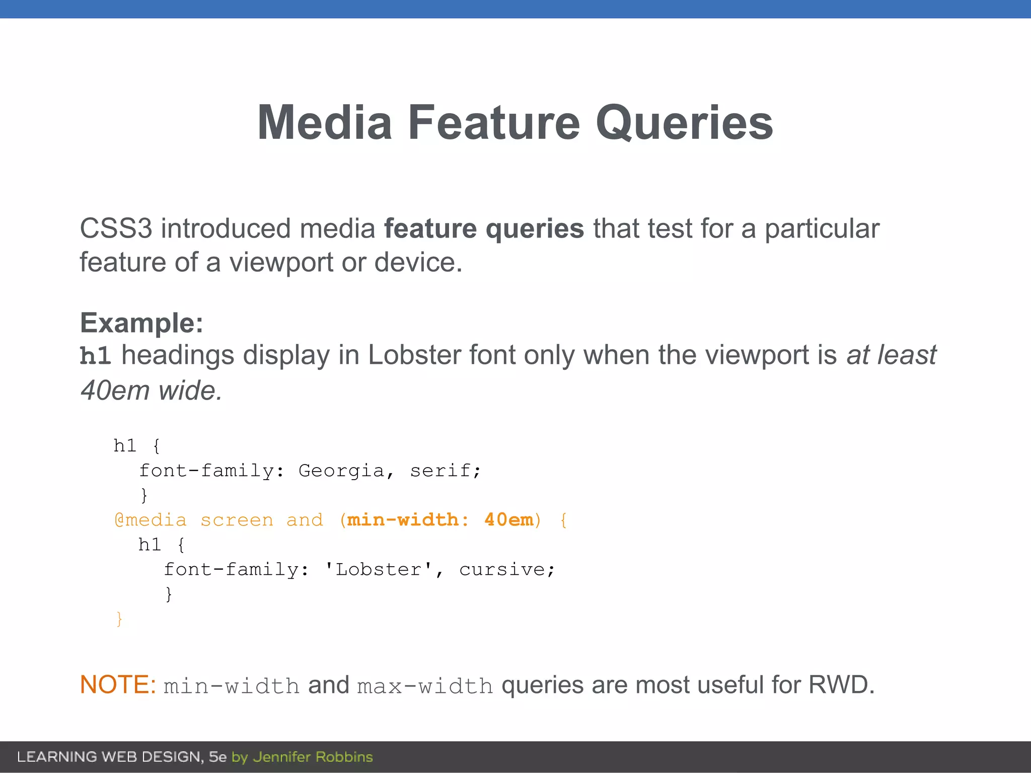 Media Feature Queries
CSS3 introduced media feature queries that test for a particular
feature of a viewport or device.
Example:
h1 headings display in Lobster font only when the viewport is at least
40em wide.
h1 {
font-family: Georgia, serif;
}
@media screen and (min-width: 40em) {
h1 {
font-family: 'Lobster', cursive;
}
}
NOTE: min-width and max-width queries are most useful for RWD.
 