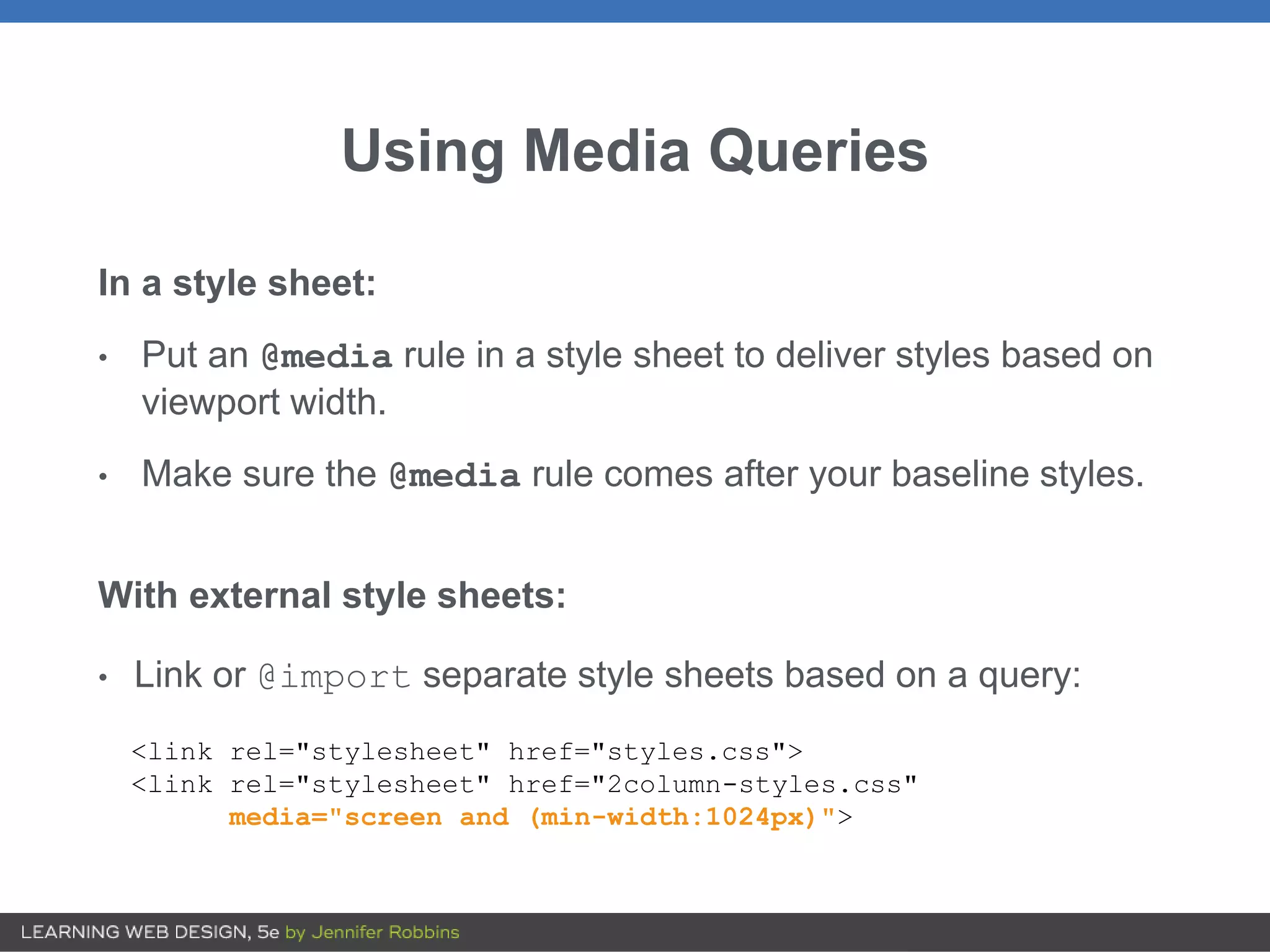 Using Media Queries
In a style sheet:
• Put an @media rule in a style sheet to deliver styles based on
viewport width.
• Make sure the @media rule comes after your baseline styles.
With external style sheets:
• Link or @import separate style sheets based on a query:
<link rel="stylesheet" href="styles.css">
<link rel="stylesheet" href="2column-styles.css"
media="screen and (min-width:1024px)">
 
