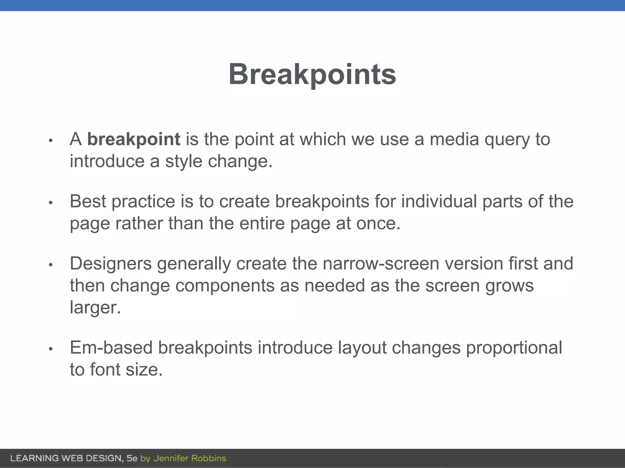 Breakpoints
• A breakpoint is the point at which we use a media query to
introduce a style change.
• Best practice is to create breakpoints for individual parts of the
page rather than the entire page at once.
• Designers generally create the narrow-screen version first and
then change components as needed as the screen grows
larger.
• Em-based breakpoints introduce layout changes proportional
to font size.
 