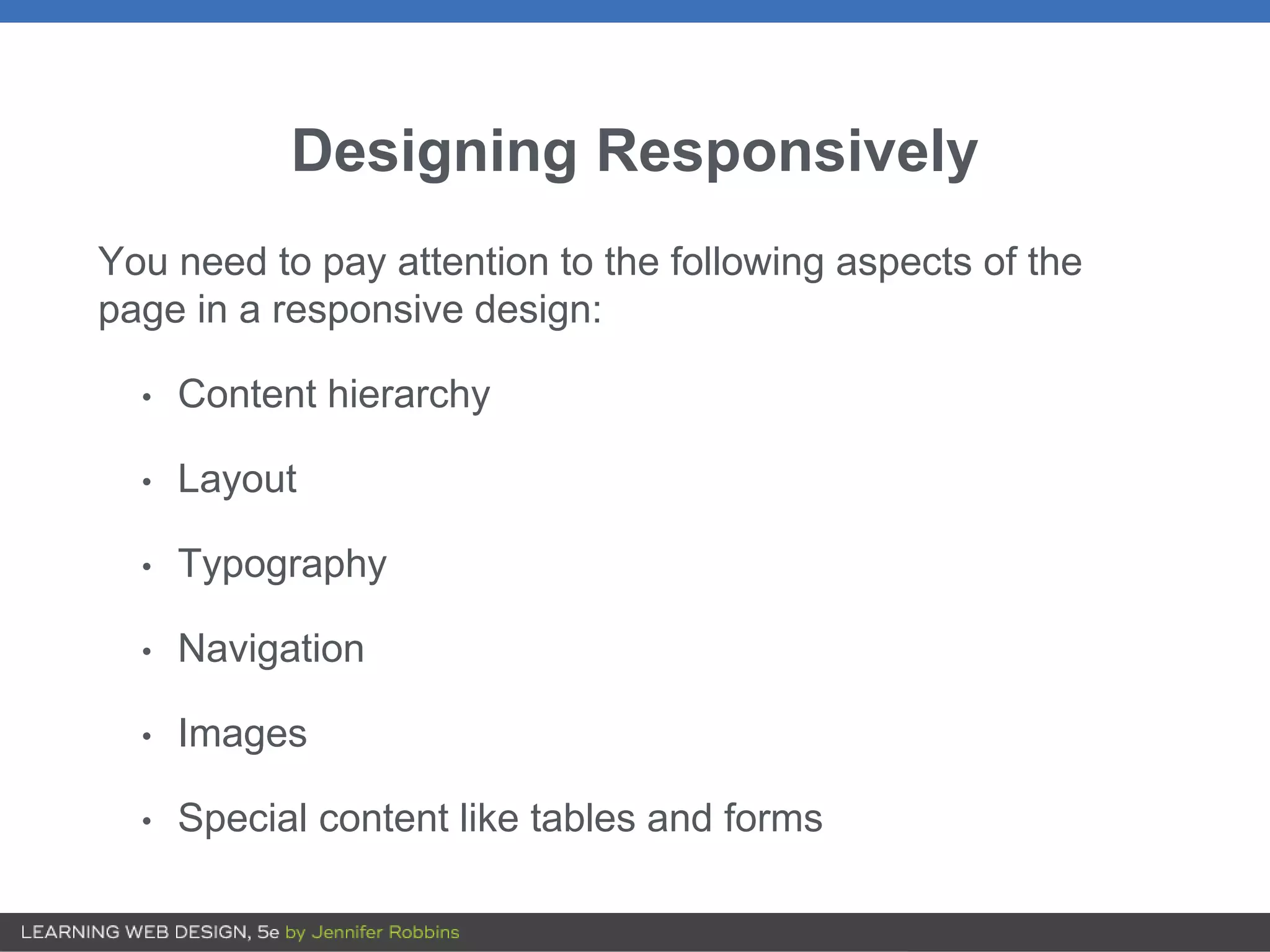 Designing Responsively
You need to pay attention to the following aspects of the
page in a responsive design:
• Content hierarchy
• Layout
• Typography
• Navigation
• Images
• Special content like tables and forms
 