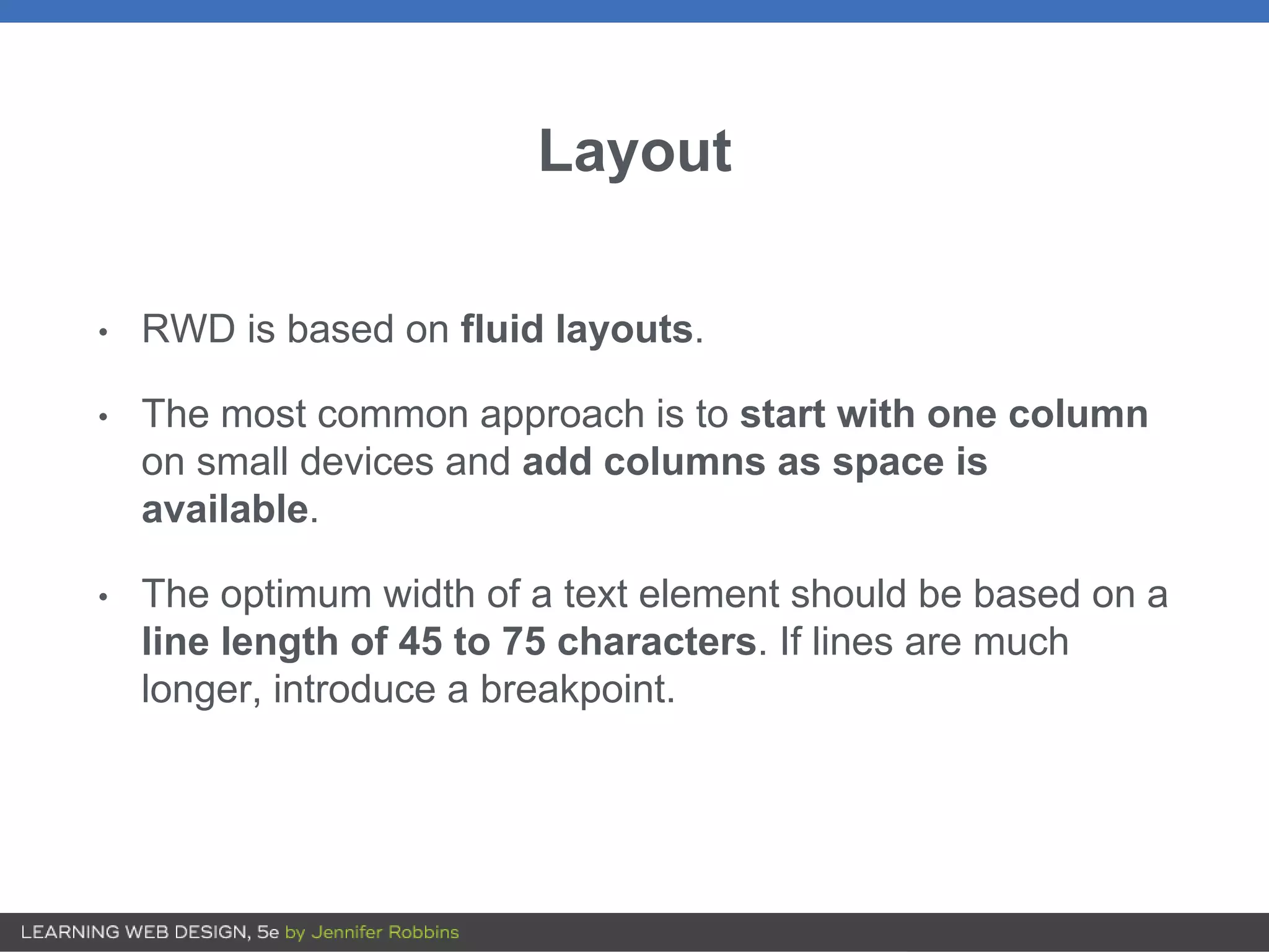 Layout
• RWD is based on fluid layouts.
• The most common approach is to start with one column
on small devices and add columns as space is
available.
• The optimum width of a text element should be based on a
line length of 45 to 75 characters. If lines are much
longer, introduce a breakpoint.
 