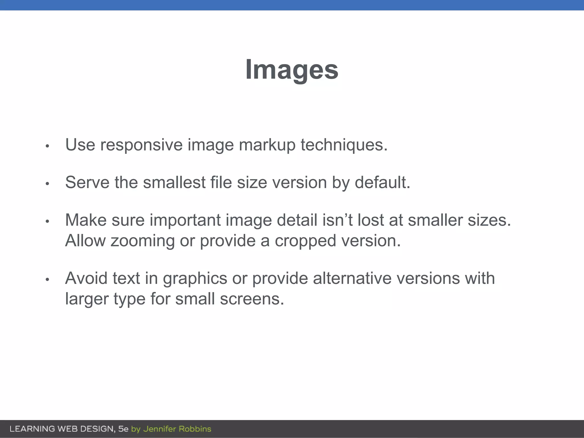 Images
• Use responsive image markup techniques.
• Serve the smallest file size version by default.
• Make sure important image detail isn’t lost at smaller sizes.
Allow zooming or provide a cropped version.
• Avoid text in graphics or provide alternative versions with
larger type for small screens.
 