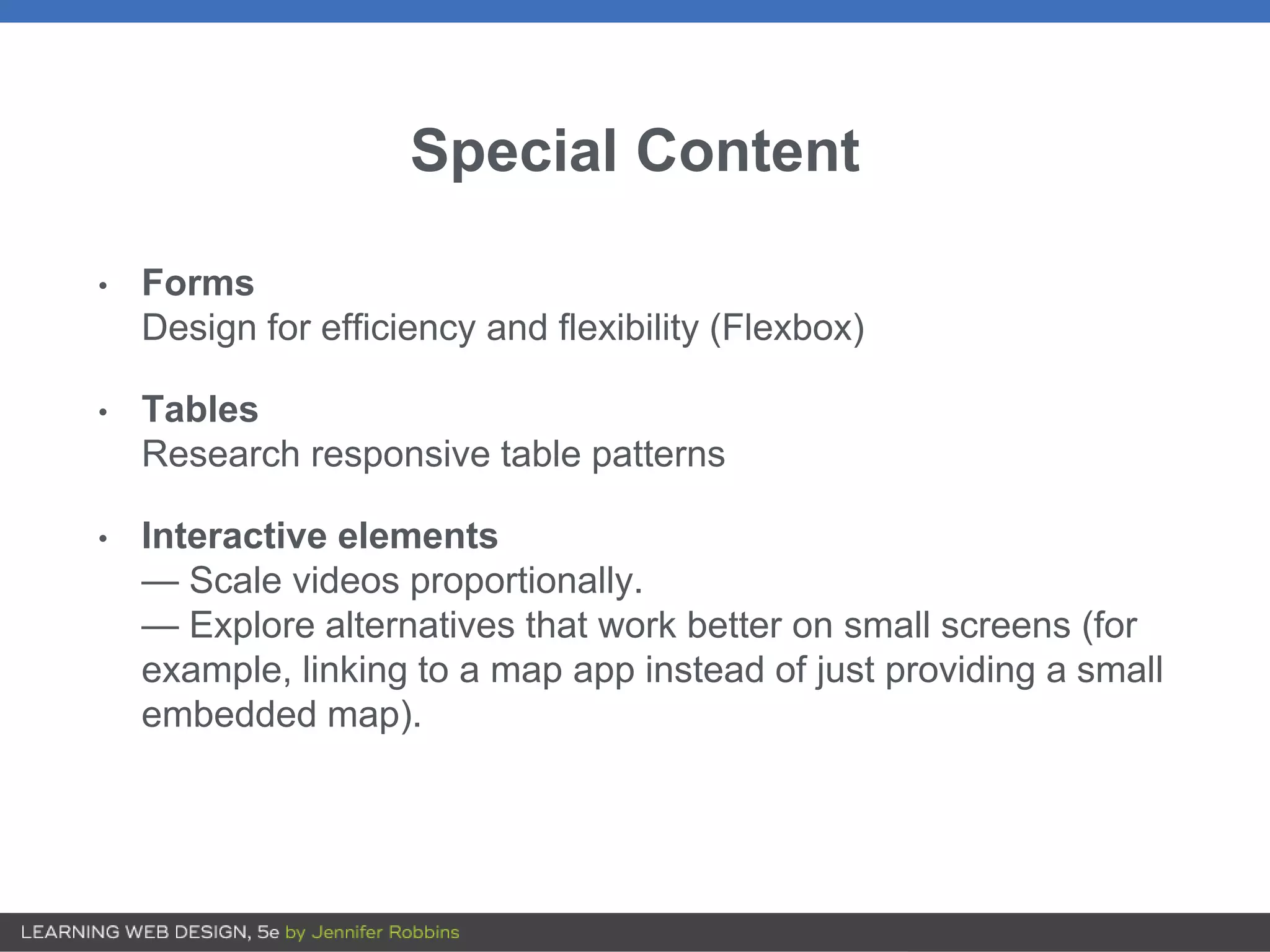 Special Content
• Forms
Design for efficiency and flexibility (Flexbox)
• Tables
Research responsive table patterns
• Interactive elements
— Scale videos proportionally.
— Explore alternatives that work better on small screens (for
example, linking to a map app instead of just providing a small
embedded map).
 