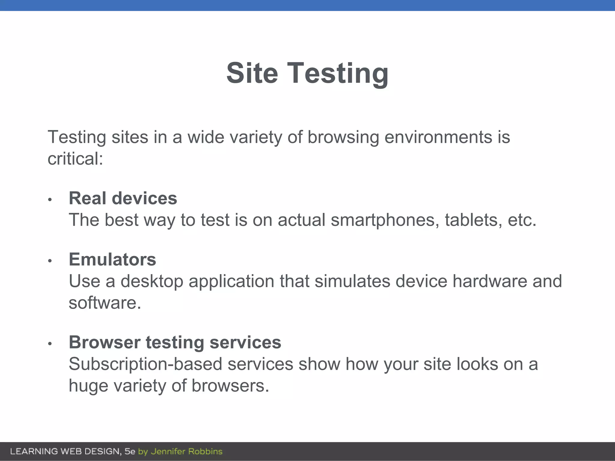 Site Testing
Testing sites in a wide variety of browsing environments is
critical:
• Real devices
The best way to test is on actual smartphones, tablets, etc.
• Emulators
Use a desktop application that simulates device hardware and
software.
• Browser testing services
Subscription-based services show how your site looks on a
huge variety of browsers.
 