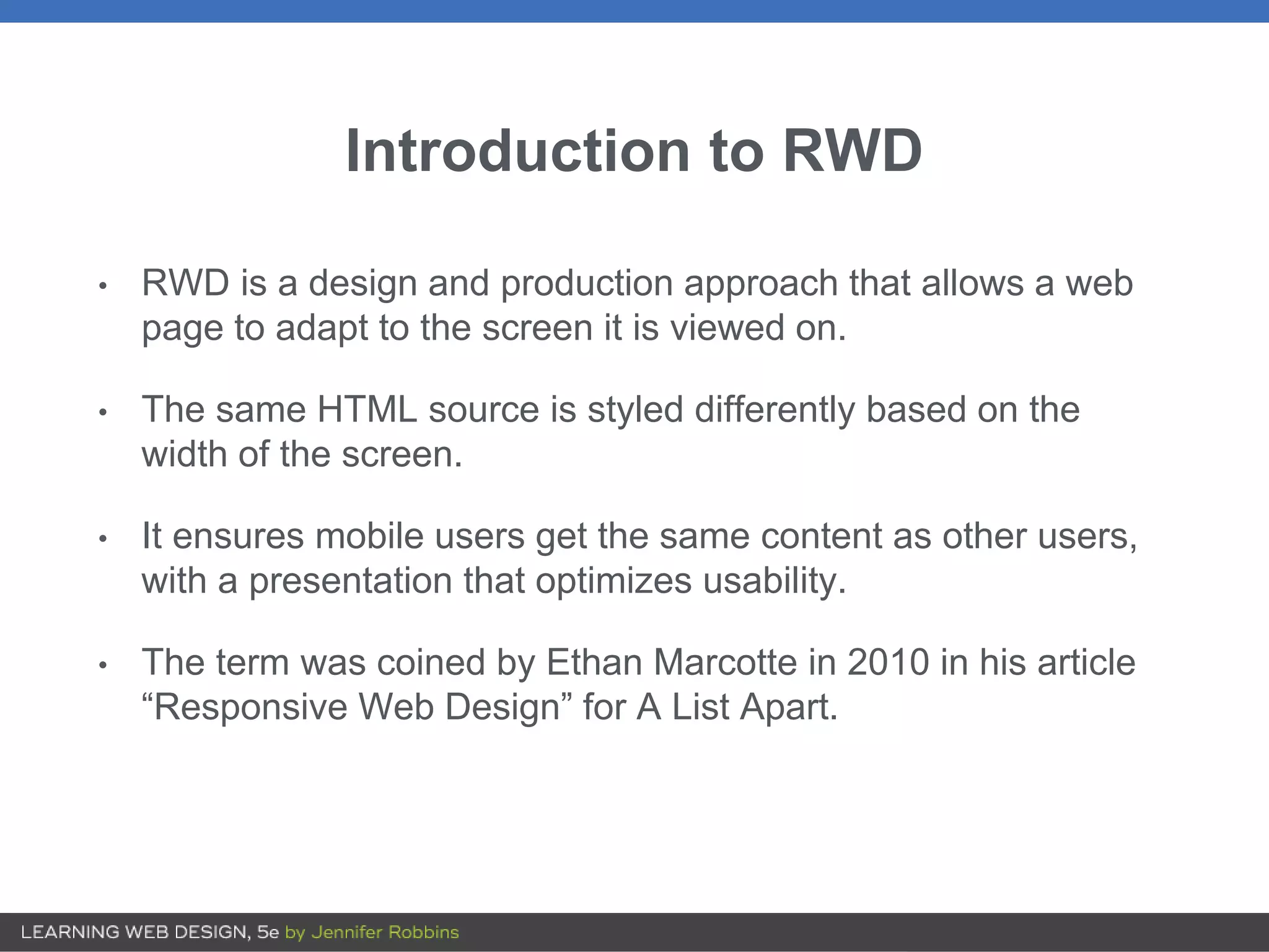 Introduction to RWD
• RWD is a design and production approach that allows a web
page to adapt to the screen it is viewed on.
• The same HTML source is styled differently based on the
width of the screen.
• It ensures mobile users get the same content as other users,
with a presentation that optimizes usability.
• The term was coined by Ethan Marcotte in 2010 in his article
“Responsive Web Design” for A List Apart.
 