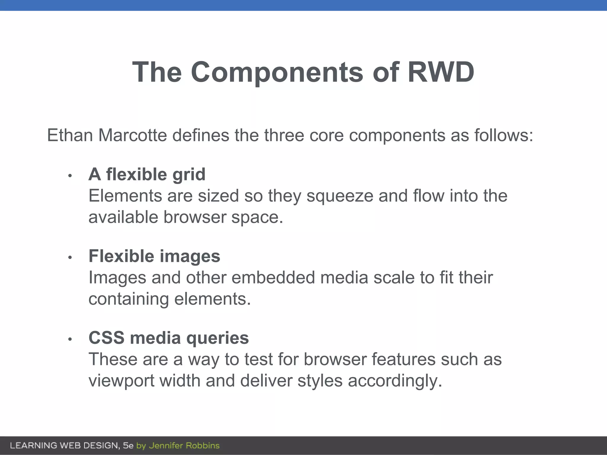 The Components of RWD
Ethan Marcotte defines the three core components as follows:
• A flexible grid
Elements are sized so they squeeze and flow into the
available browser space.
• Flexible images
Images and other embedded media scale to fit their
containing elements.
• CSS media queries
These are a way to test for browser features such as
viewport width and deliver styles accordingly.
 