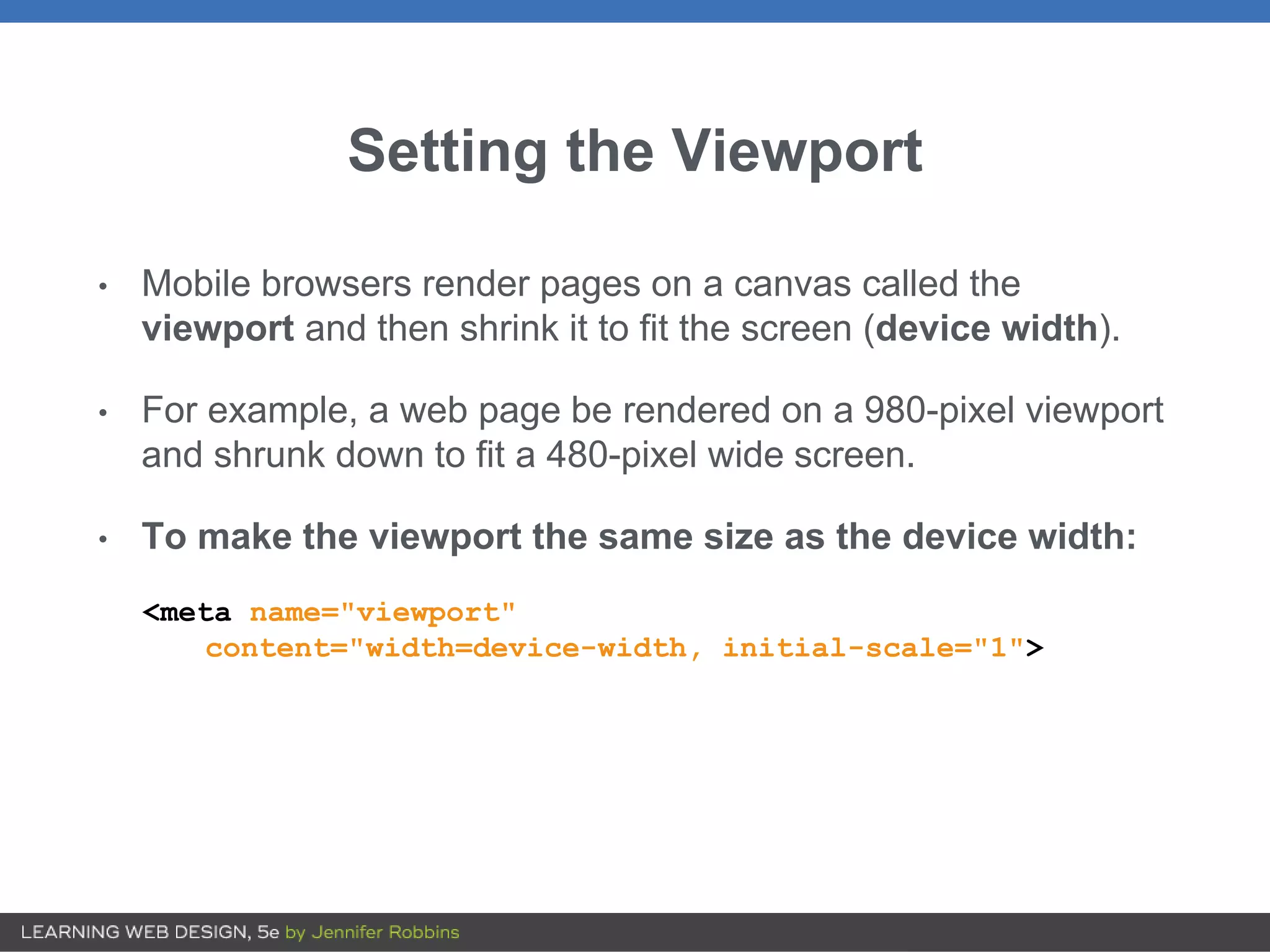 Setting the Viewport
• Mobile browsers render pages on a canvas called the
viewport and then shrink it to fit the screen (device width).
• For example, a web page be rendered on a 980-pixel viewport
and shrunk down to fit a 480-pixel wide screen.
• To make the viewport the same size as the device width:
<meta name="viewport"
content="width=device-width, initial-scale="1">
 