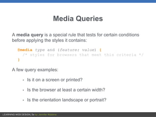 Media Queries
A media query is a special rule that tests for certain conditions
before applying the styles it contains:
@media type and (feature: value) {
/* styles for browsers that meet this criteria */
}
A few query examples:
• Is it on a screen or printed?
• Is the browser at least a certain width?
• Is the orientation landscape or portrait?
 