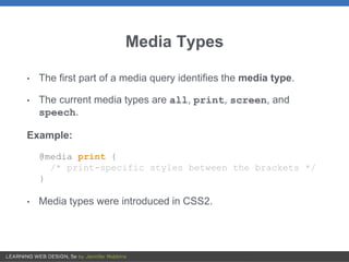 Media Types
• The first part of a media query identifies the media type.
• The current media types are all, print, screen, and
speech.
Example:
@media print {
/* print-specific styles between the brackets */
}
• Media types were introduced in CSS2.
 