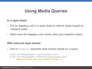 Using Media Queries
In a style sheet:
• Put an @media rule in a style sheet to deliver styles based on
viewport width.
• Make sure the @media rule comes after your baseline styles.
With external style sheets:
• Link or @import separate style sheets based on a query:
<link rel="stylesheet" href="styles.css">
<link rel="stylesheet" href="2column-styles.css"
media="screen and (min-width:1024px)">
 