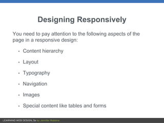 Designing Responsively
You need to pay attention to the following aspects of the
page in a responsive design:
• Content hierarchy
• Layout
• Typography
• Navigation
• Images
• Special content like tables and forms
 