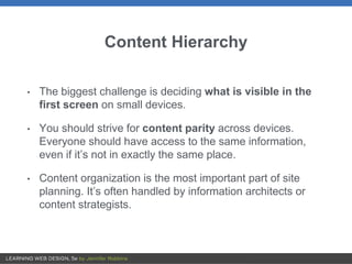 Content Hierarchy
• The biggest challenge is deciding what is visible in the
first screen on small devices.
• You should strive for content parity across devices.
Everyone should have access to the same information,
even if it’s not in exactly the same place.
• Content organization is the most important part of site
planning. It’s often handled by information architects or
content strategists.
 