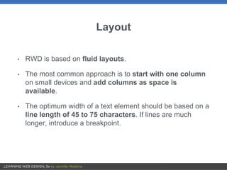 Layout
• RWD is based on fluid layouts.
• The most common approach is to start with one column
on small devices and add columns as space is
available.
• The optimum width of a text element should be based on a
line length of 45 to 75 characters. If lines are much
longer, introduce a breakpoint.
 