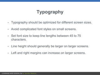 Typography
• Typography should be optimized for different screen sizes.
• Avoid complicated font styles on small screens.
• Set font size to keep line lengths between 45 to 75
characters.
• Line height should generally be larger on larger screens.
• Left and right margins can increase on larger screens.
 