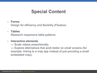 Special Content
• Forms
Design for efficiency and flexibility (Flexbox)
• Tables
Research responsive table patterns
• Interactive elements
— Scale videos proportionally.
— Explore alternatives that work better on small screens (for
example, linking to a map app instead of just providing a small
embedded map).
 