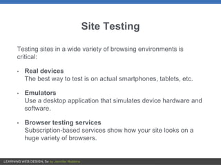 Site Testing
Testing sites in a wide variety of browsing environments is
critical:
• Real devices
The best way to test is on actual smartphones, tablets, etc.
• Emulators
Use a desktop application that simulates device hardware and
software.
• Browser testing services
Subscription-based services show how your site looks on a
huge variety of browsers.
 