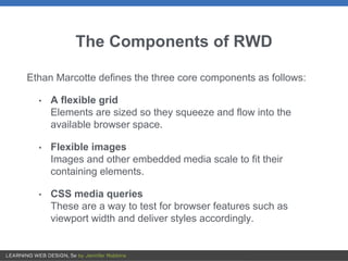 The Components of RWD
Ethan Marcotte defines the three core components as follows:
• A flexible grid
Elements are sized so they squeeze and flow into the
available browser space.
• Flexible images
Images and other embedded media scale to fit their
containing elements.
• CSS media queries
These are a way to test for browser features such as
viewport width and deliver styles accordingly.
 
