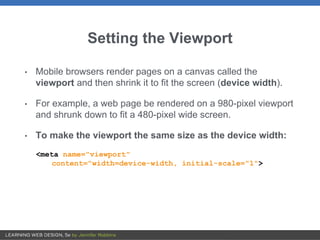 Setting the Viewport
• Mobile browsers render pages on a canvas called the
viewport and then shrink it to fit the screen (device width).
• For example, a web page be rendered on a 980-pixel viewport
and shrunk down to fit a 480-pixel wide screen.
• To make the viewport the same size as the device width:
<meta name="viewport"
content="width=device-width, initial-scale="1">
 