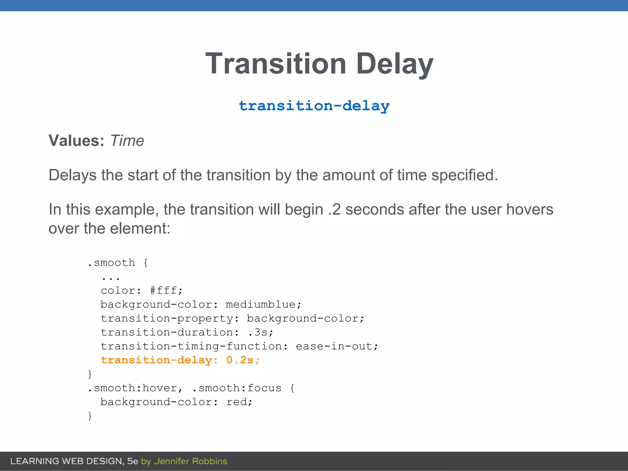 Transition Delay
transition-delay
Values: Time
Delays the start of the transition by the amount of time specified.
In this example, the transition will begin .2 seconds after the user hovers
over the element:
.smooth {
...
color: #fff;
background-color: mediumblue;
transition-property: background-color;
transition-duration: .3s;
transition-timing-function: ease-in-out;
transition-delay: 0.2s;
}
.smooth:hover, .smooth:focus {
background-color: red;
}
 