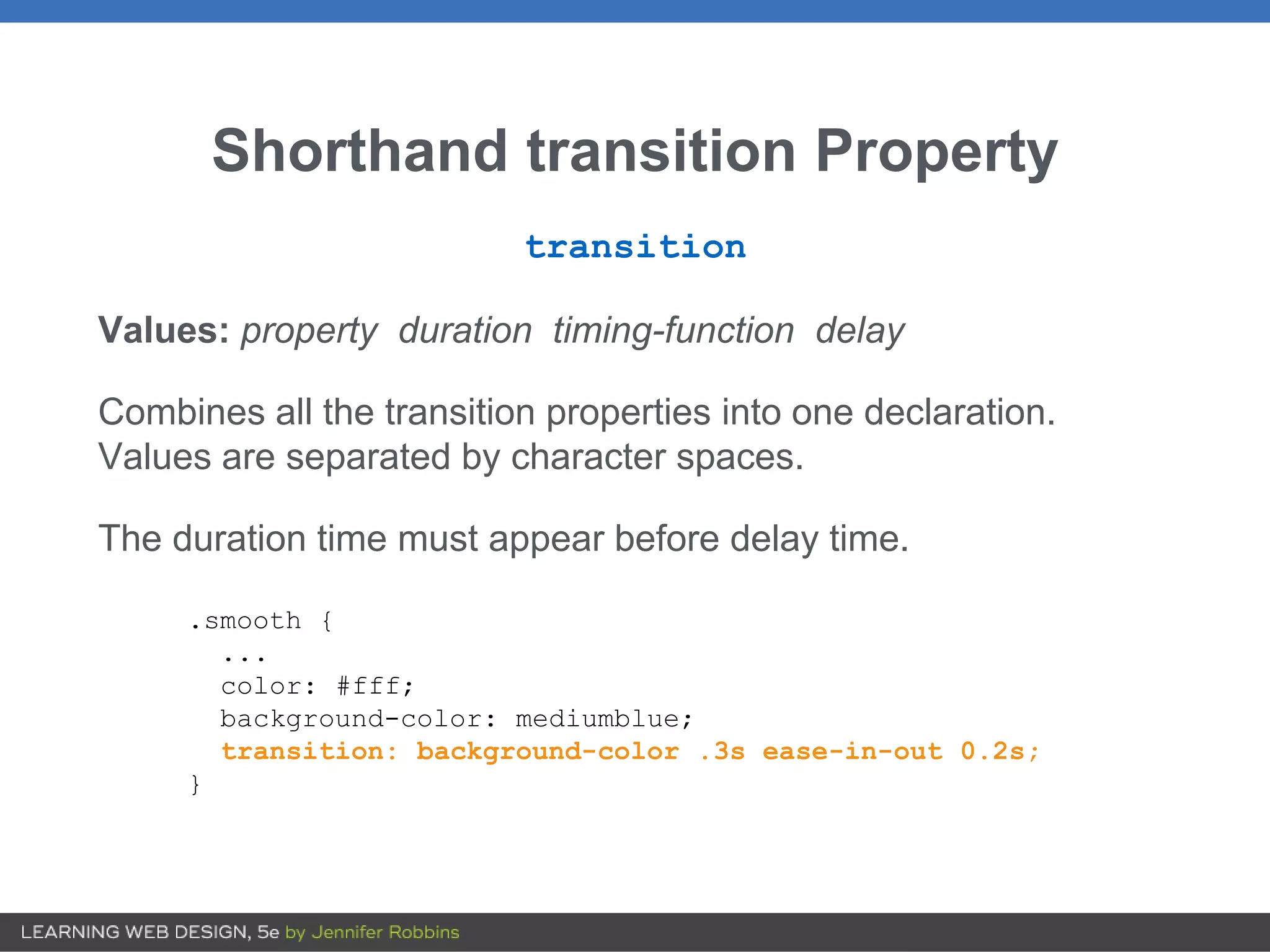 Shorthand transition Property
transition
Values: property duration timing-function delay
Combines all the transition properties into one declaration.
Values are separated by character spaces.
The duration time must appear before delay time.
.smooth {
...
color: #fff;
background-color: mediumblue;
transition: background-color .3s ease-in-out 0.2s;
}
 