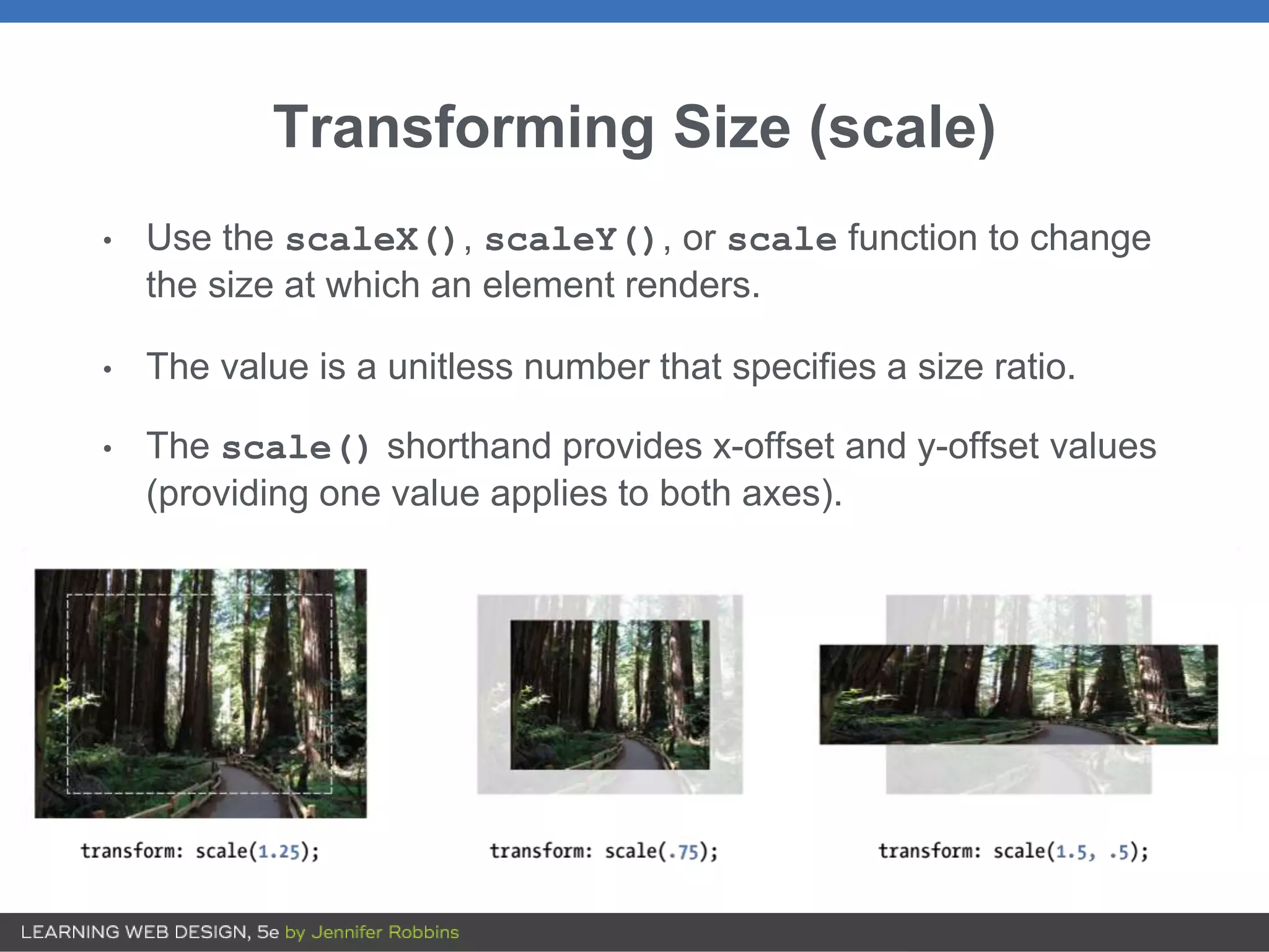 Transforming Size (scale)
• Use the scaleX(), scaleY(), or scale function to change
the size at which an element renders.
• The value is a unitless number that specifies a size ratio.
• The scale() shorthand provides x-offset and y-offset values
(providing one value applies to both axes).
 
