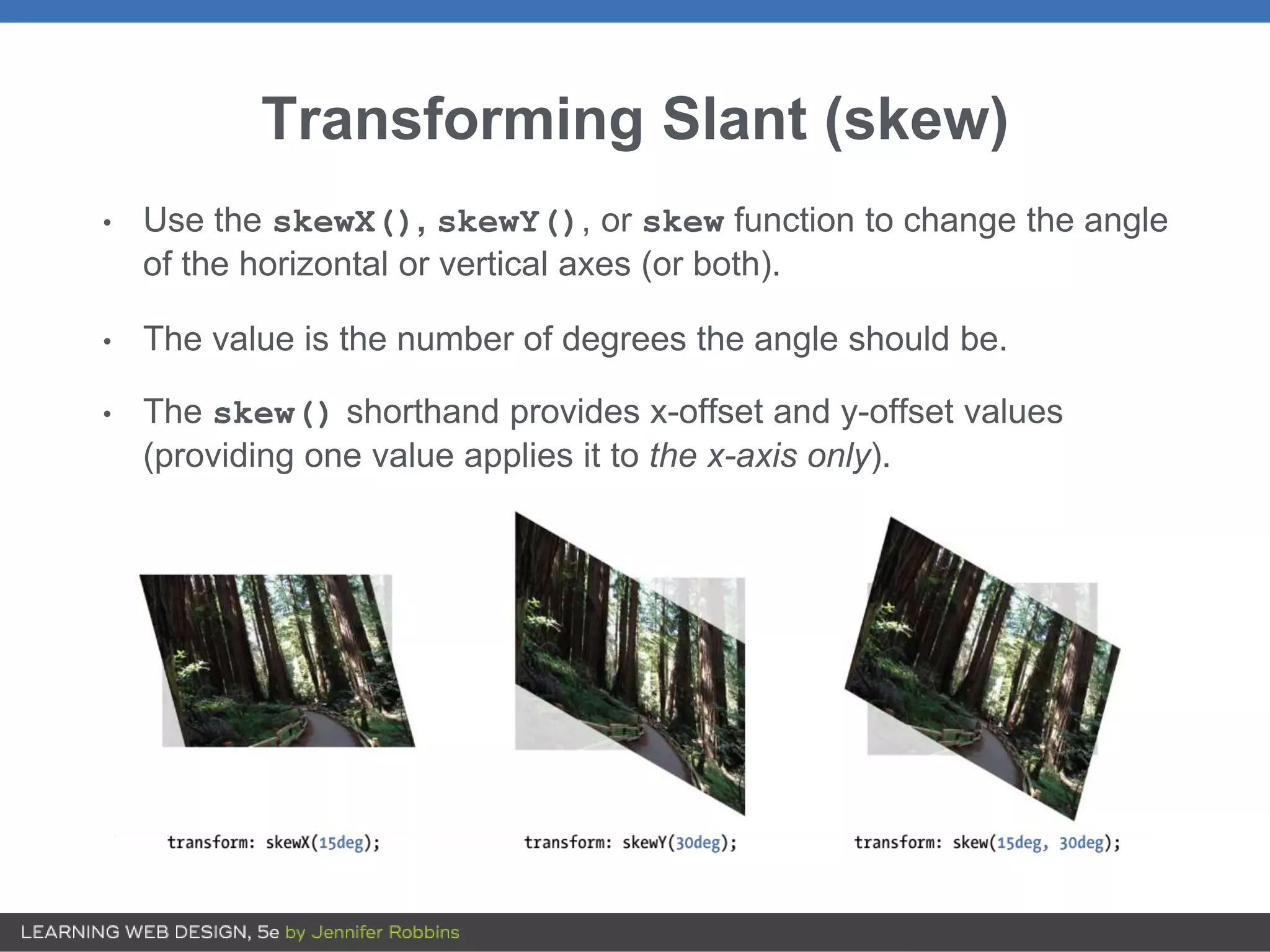 Transforming Slant (skew)
• Use the skewX(), skewY(), or skew function to change the angle
of the horizontal or vertical axes (or both).
• The value is the number of degrees the angle should be.
• The skew() shorthand provides x-offset and y-offset values
(providing one value applies it to the x-axis only).
 