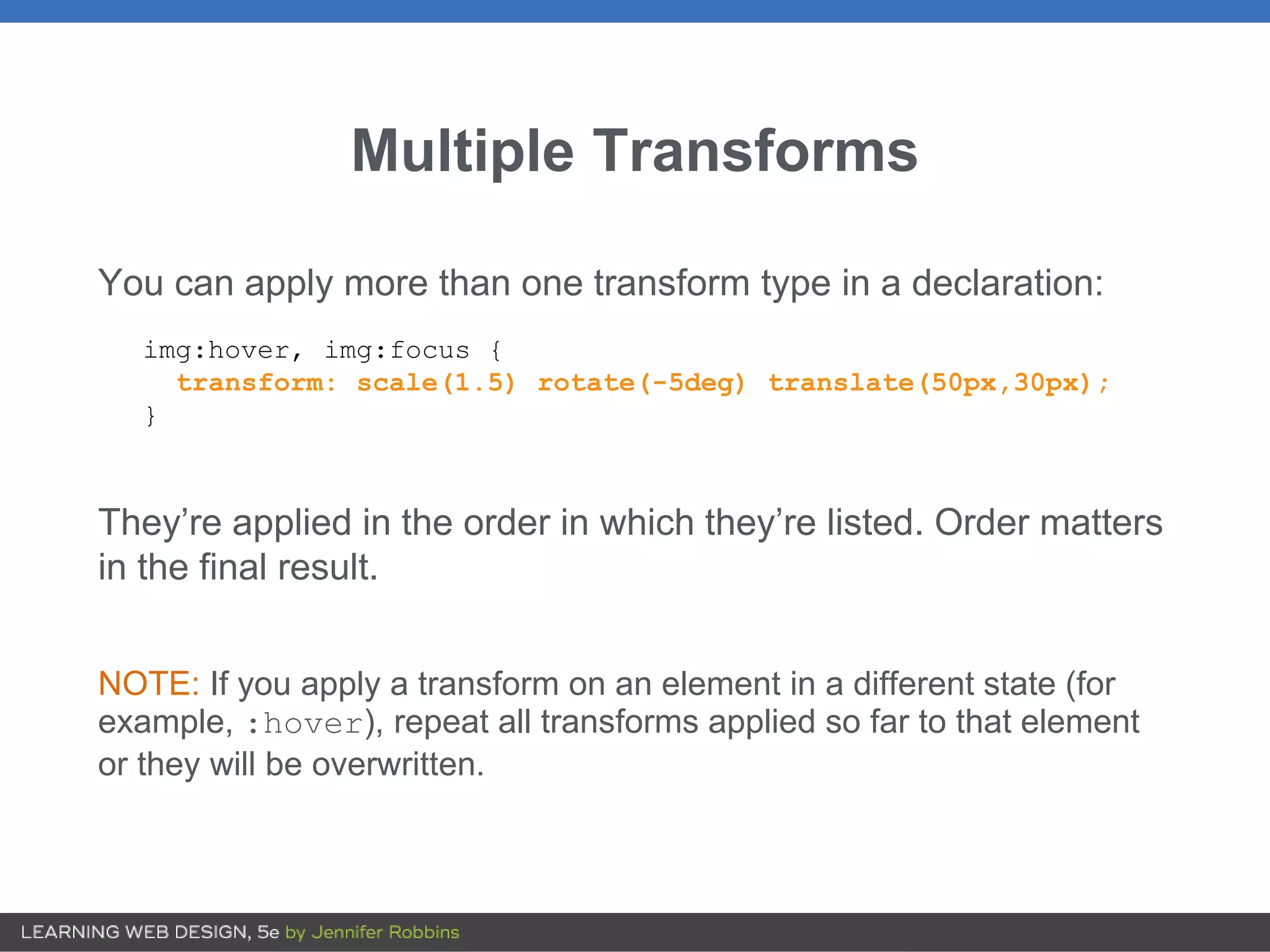 Multiple Transforms
You can apply more than one transform type in a declaration:
img:hover, img:focus {
transform: scale(1.5) rotate(-5deg) translate(50px,30px);
}
They’re applied in the order in which they’re listed. Order matters
in the final result.
NOTE: If you apply a transform on an element in a different state (for
example, :hover), repeat all transforms applied so far to that element
or they will be overwritten.
 