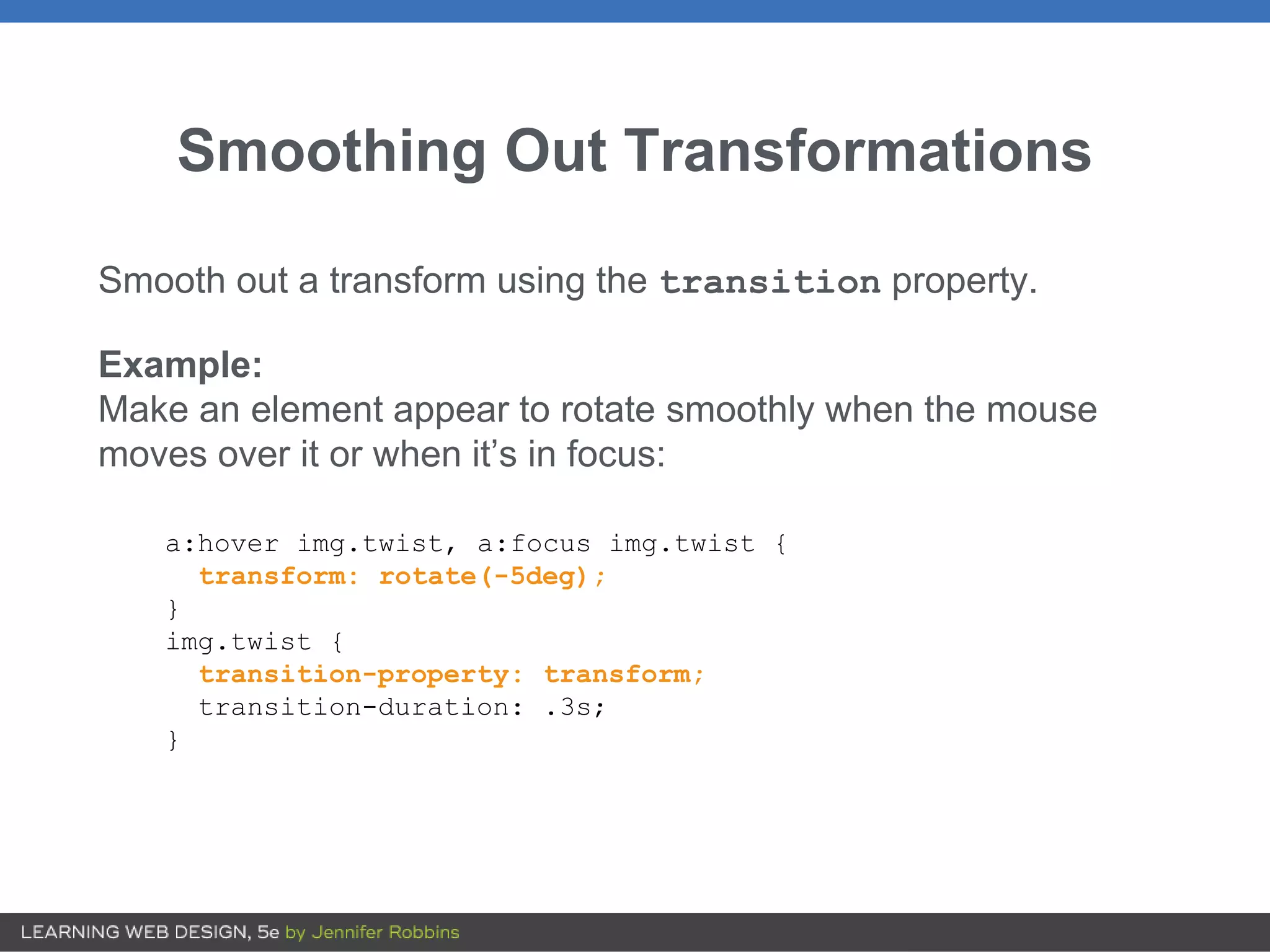 Smoothing Out Transformations
Smooth out a transform using the transition property.
Example:
Make an element appear to rotate smoothly when the mouse
moves over it or when it’s in focus:
a:hover img.twist, a:focus img.twist {
transform: rotate(-5deg);
}
img.twist {
transition-property: transform;
transition-duration: .3s;
}
 