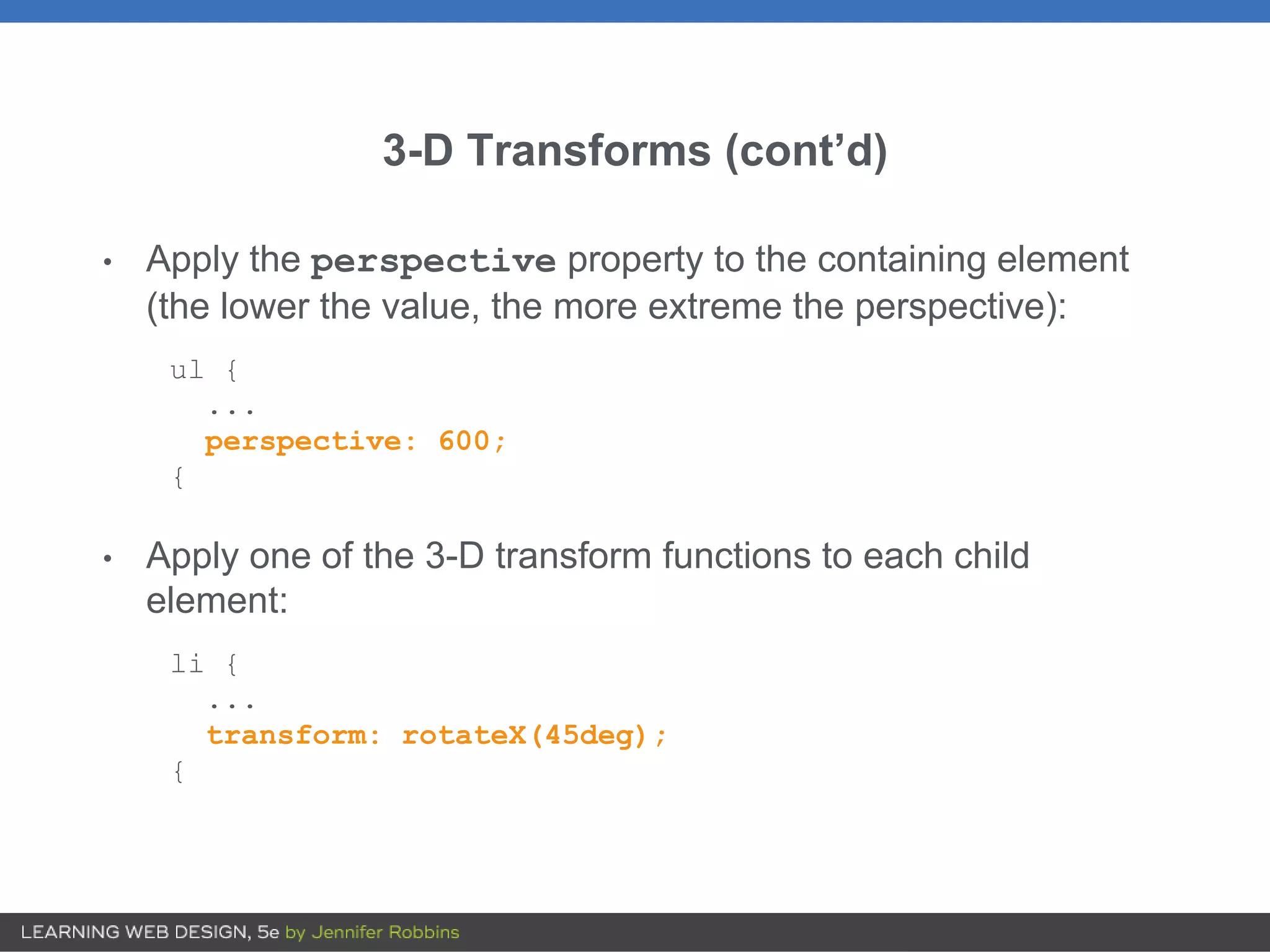 3-D Transforms (cont’d)
• Apply the perspective property to the containing element
(the lower the value, the more extreme the perspective):
ul {
...
perspective: 600;
{
• Apply one of the 3-D transform functions to each child
element:
li {
...
transform: rotateX(45deg);
{
 