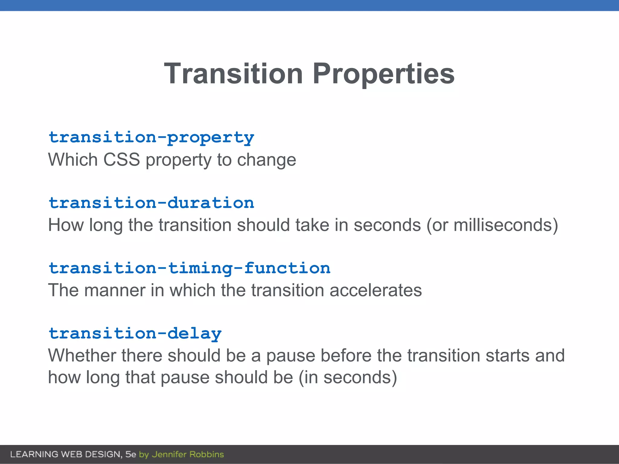 Transition Properties
transition-property
Which CSS property to change
transition-duration
How long the transition should take in seconds (or milliseconds)
transition-timing-function
The manner in which the transition accelerates
transition-delay
Whether there should be a pause before the transition starts and
how long that pause should be (in seconds)
 