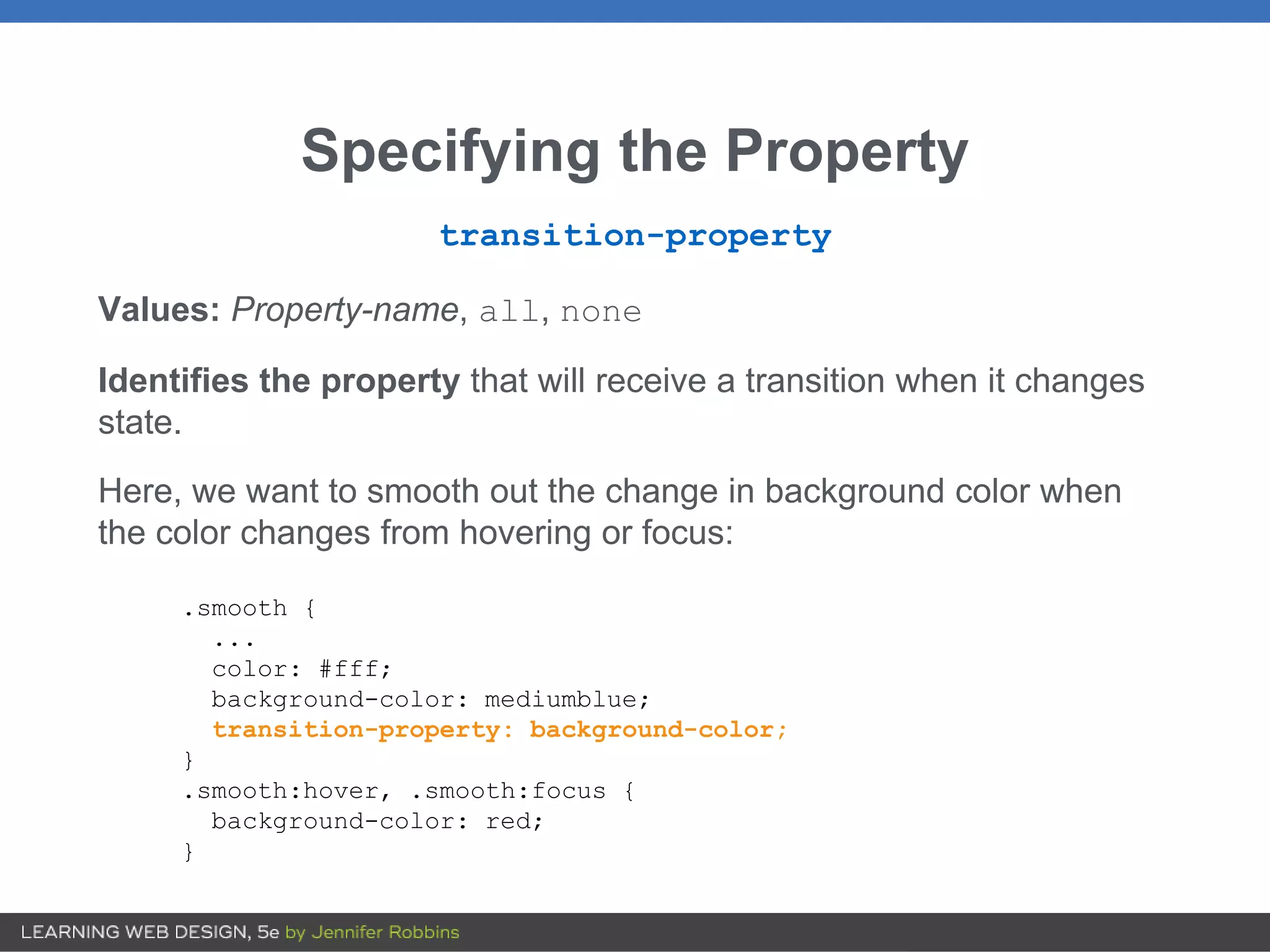 Specifying the Property
transition-property
Values: Property-name, all, none
Identifies the property that will receive a transition when it changes
state.
Here, we want to smooth out the change in background color when
the color changes from hovering or focus:
.smooth {
...
color: #fff;
background-color: mediumblue;
transition-property: background-color;
}
.smooth:hover, .smooth:focus {
background-color: red;
}
 