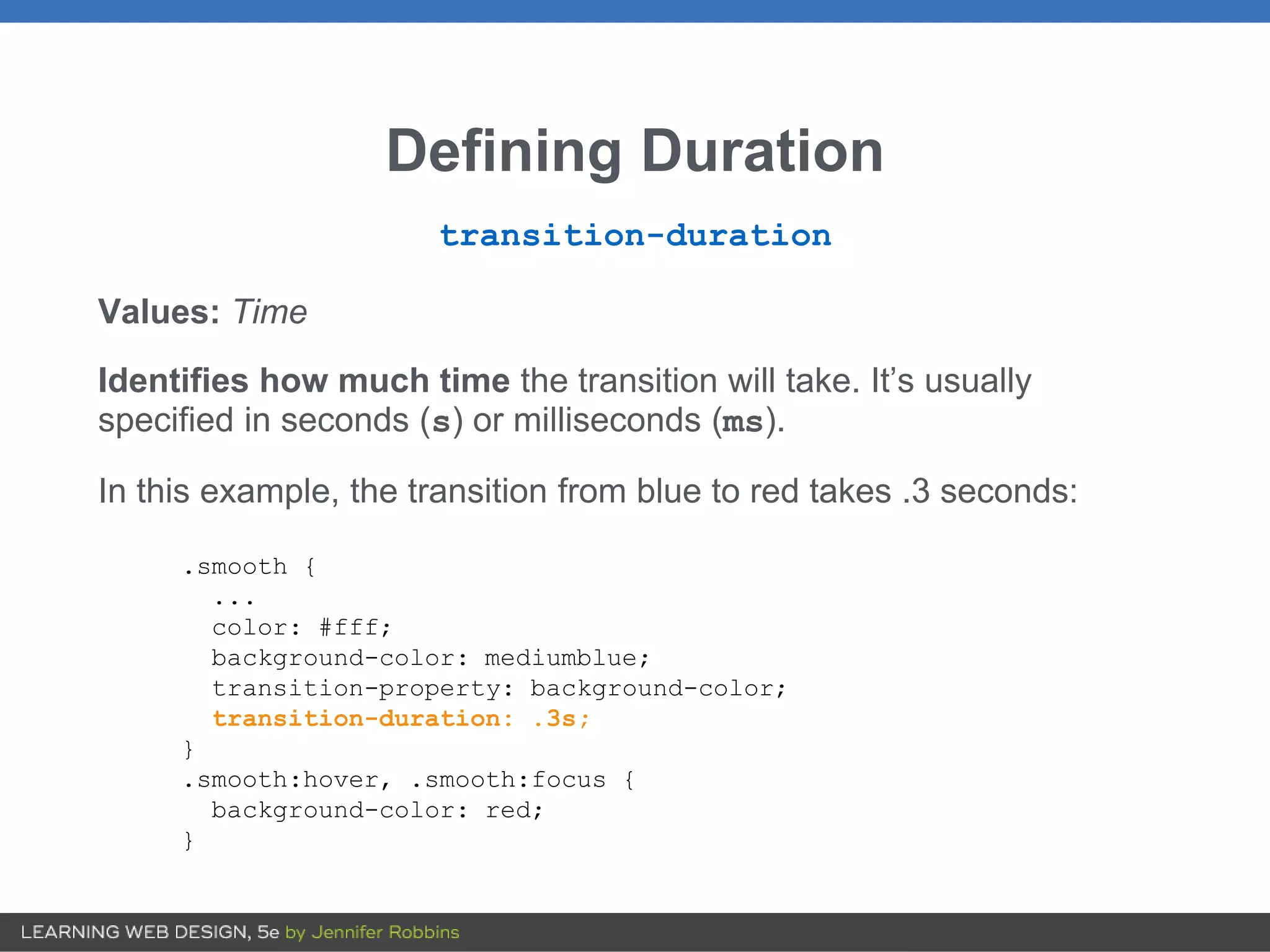 Defining Duration
transition-duration
Values: Time
Identifies how much time the transition will take. It’s usually
specified in seconds (s) or milliseconds (ms).
In this example, the transition from blue to red takes .3 seconds:
.smooth {
...
color: #fff;
background-color: mediumblue;
transition-property: background-color;
transition-duration: .3s;
}
.smooth:hover, .smooth:focus {
background-color: red;
}
 