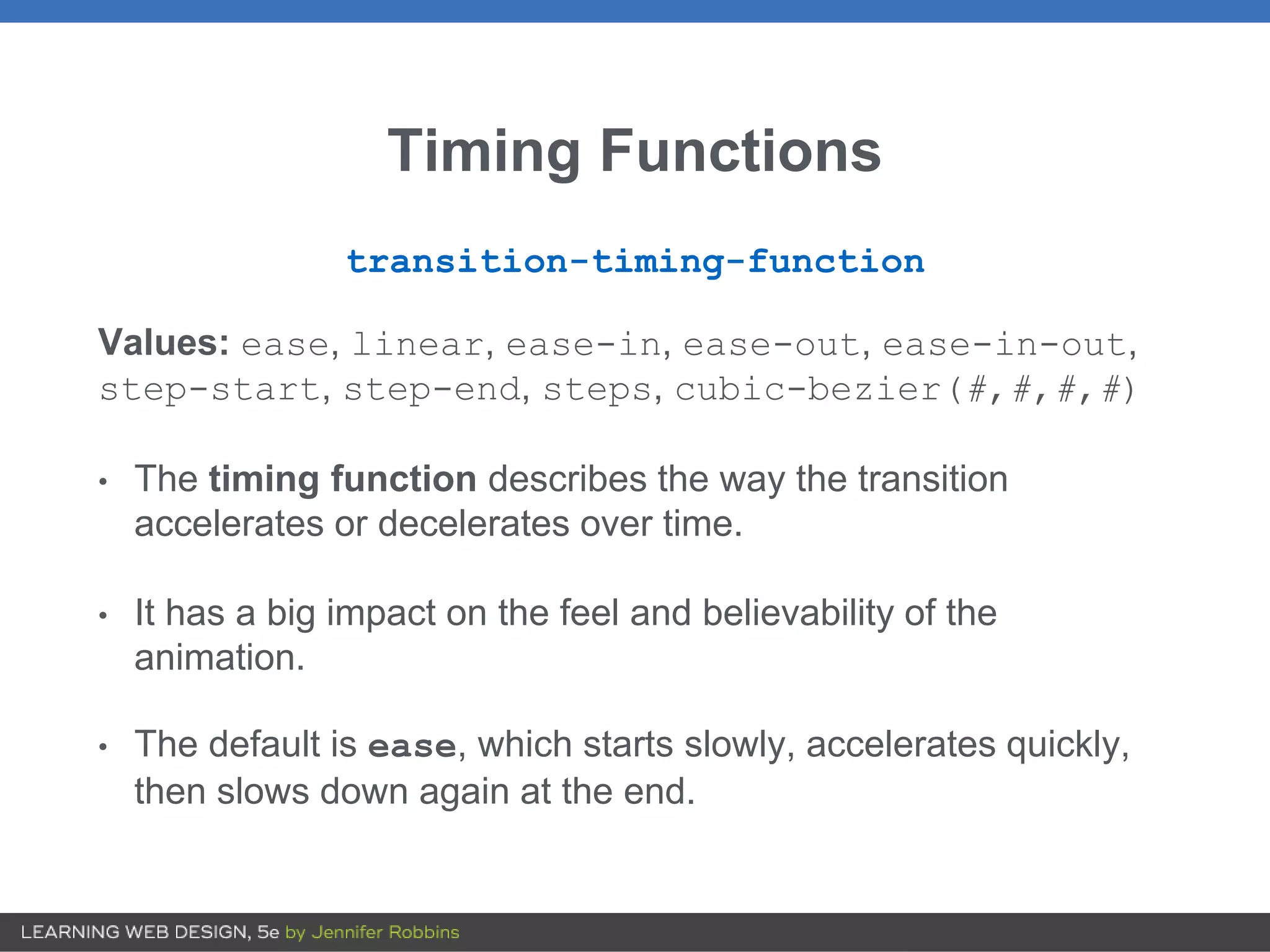Timing Functions
transition-timing-function
Values: ease, linear, ease-in, ease-out, ease-in-out,
step-start, step-end, steps, cubic-bezier(#,#,#,#)
• The timing function describes the way the transition
accelerates or decelerates over time.
• It has a big impact on the feel and believability of the
animation.
• The default is ease, which starts slowly, accelerates quickly,
then slows down again at the end.
 