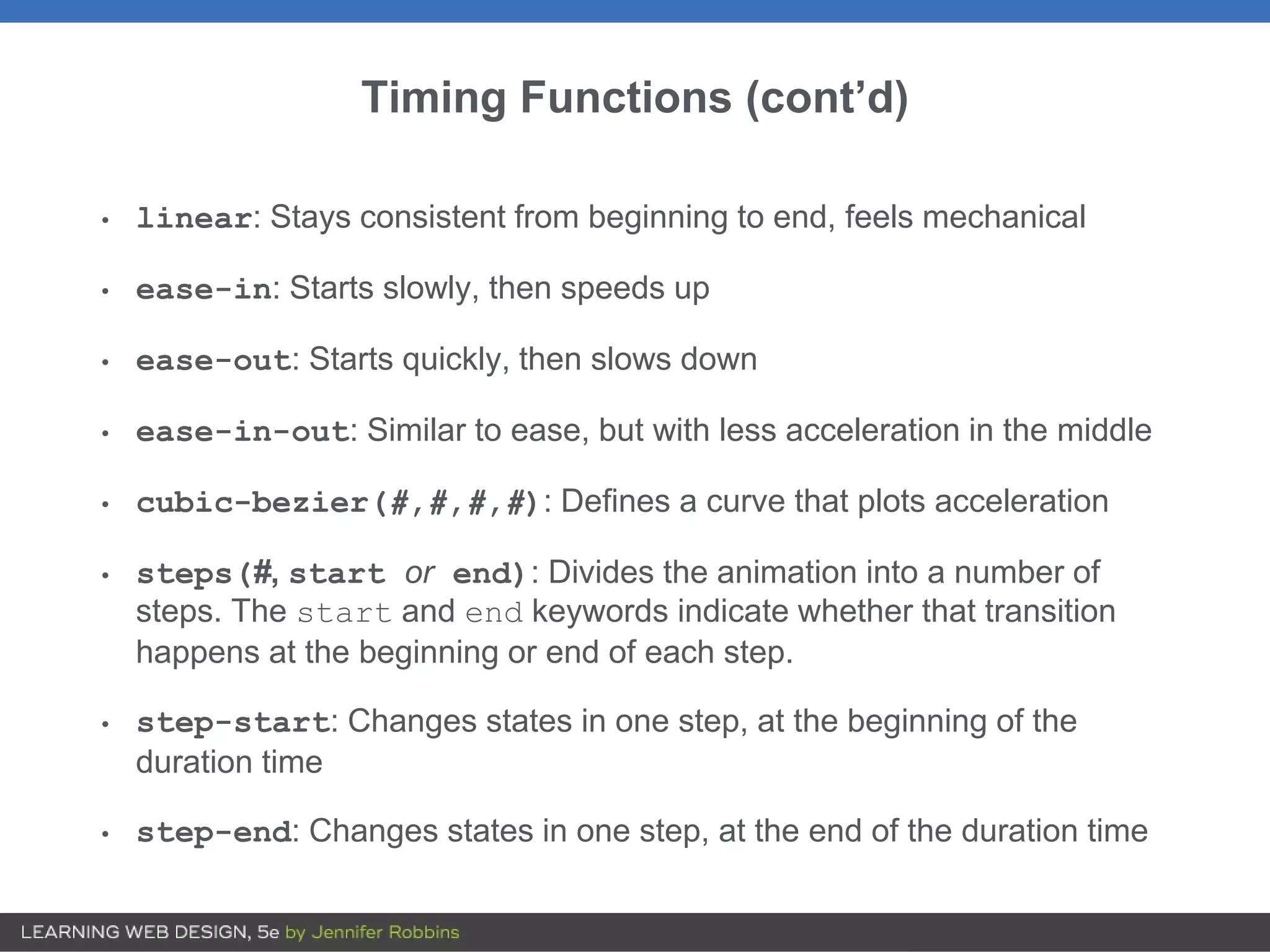 Timing Functions (cont’d)
• linear: Stays consistent from beginning to end, feels mechanical
• ease-in: Starts slowly, then speeds up
• ease-out: Starts quickly, then slows down
• ease-in-out: Similar to ease, but with less acceleration in the middle
• cubic-bezier(#,#,#,#): Defines a curve that plots acceleration
• steps(#, start or end): Divides the animation into a number of
steps. The start and end keywords indicate whether that transition
happens at the beginning or end of each step.
• step-start: Changes states in one step, at the beginning of the
duration time
• step-end: Changes states in one step, at the end of the duration time
 