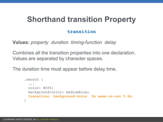 Shorthand transition Property
transition
Values: property duration timing-function delay
Combines all the transition properties into one declaration.
Values are separated by character spaces.
The duration time must appear before delay time.
.smooth {
...
color: #fff;
background-color: mediumblue;
transition: background-color .3s ease-in-out 0.2s;
}
 