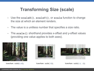 Transforming Size (scale)
• Use the scaleX(), scaleY(), or scale function to change
the size at which an element renders.
• The value is a unitless number that specifies a size ratio.
• The scale() shorthand provides x-offset and y-offset values
(providing one value applies to both axes).
 
